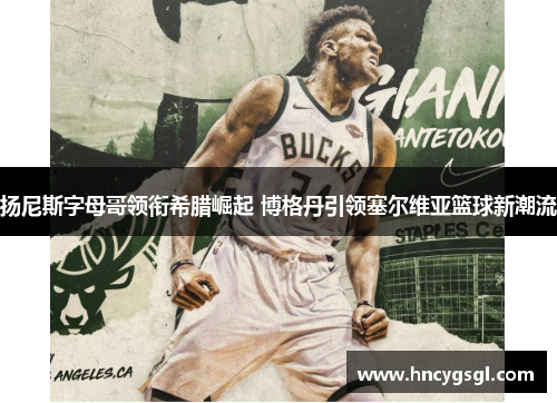 扬尼斯字母哥领衔希腊崛起 博格丹引领塞尔维亚篮球新潮流