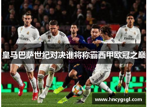 皇马巴萨世纪对决谁将称霸西甲欧冠之巅