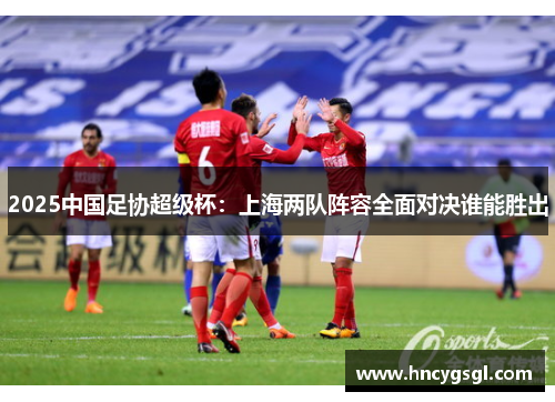 2025中国足协超级杯：上海两队阵容全面对决谁能胜出