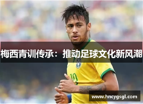梅西青训传承：推动足球文化新风潮